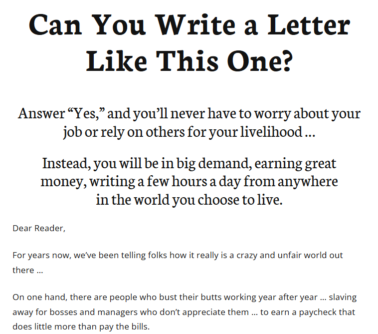 Ad that reads, Can You Write a Letter Like This One? Answer “Yes,” and you’ll never have to worry about your job or rely on others for your livelihood… Instead, you will be in big demand, earning great money, writing a few hours a day from anywhere in the world you choose to live. Dear Reader, For years now, we’ve been telling folks how it really is a crazy and unfair world out there… On one hand, there are people who bust their butts working year after year… slaving away for bosses and managers who don’t appreciate them… to earn a paycheck that does little more than pay the bills.